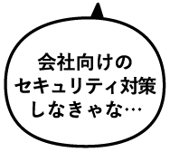 会社向けのセキュリティ対策しなきゃな…